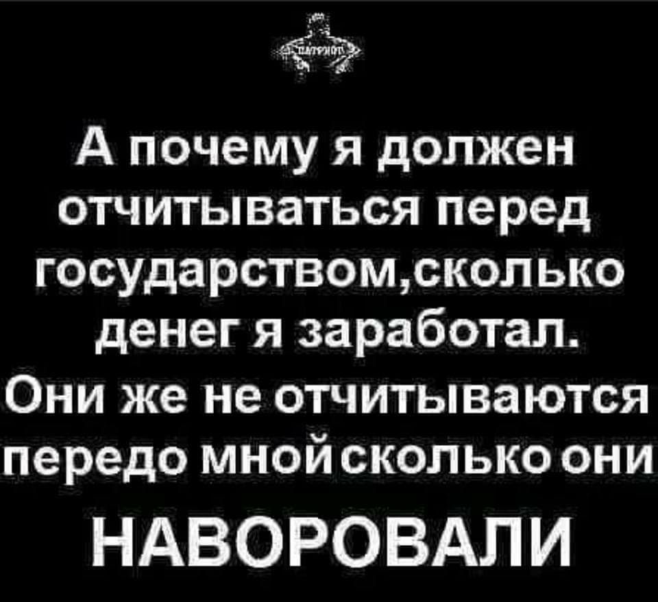 А почему Я должен ОТЧИТЫВЗТЬСЯ перед ГОСУДЗРСТВОМСК0ПЬК0 денег Я заработал ОНИ же не ОТЧИТЫВЗЮТСЯ передо МНОЙСКОЛЬКО ОНИ НАВОРОВАЛИ