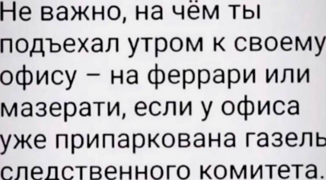 Не важно на чём ты подъехал утром к своему офису на феррари или мазерати если у офиса уже припаркована газель следственного комитета