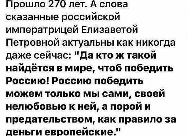 Прошло 270 лет А слова сказанные российской императрицей Елизаветой Петровной актуальны как никогда даже сейчас да кто ж такой найдётся в мире чтоб победить Россию Россию победить можем только мы сами своей нелюбовыо к ней а порой и предательством как правило за деньги европейские