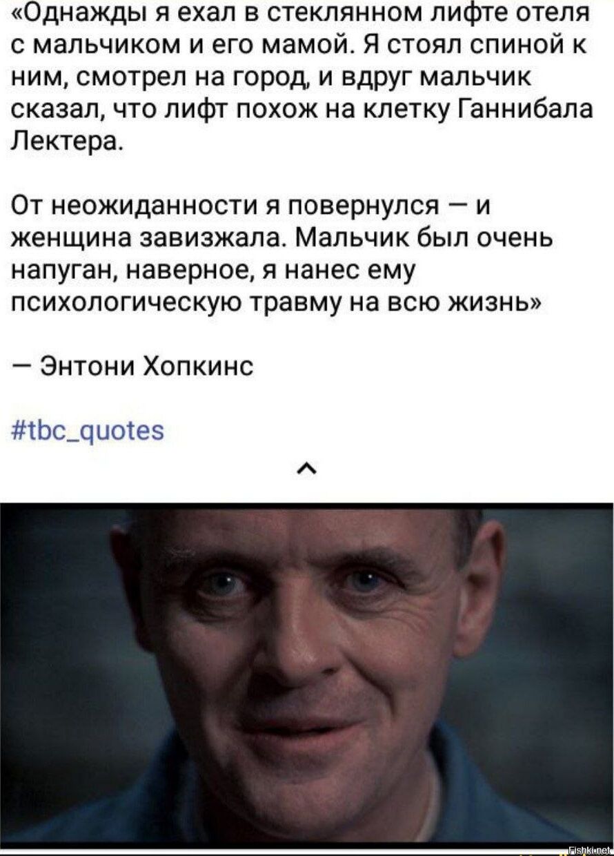 Однажды я ехал в стеклянном лифте отеля мальчиком и его мамой Я стоял спиной к ним смотрел на город и вдруг мальчик сказал что лифт похож на клетку Ганнибала Лектера От неожиданности я повернулся _ и женщина завизжапа Мальчик был очень напуган наверное я нанес ему психологическую травму на всю жизнь Энтони Хопкинс Ьсдцыев