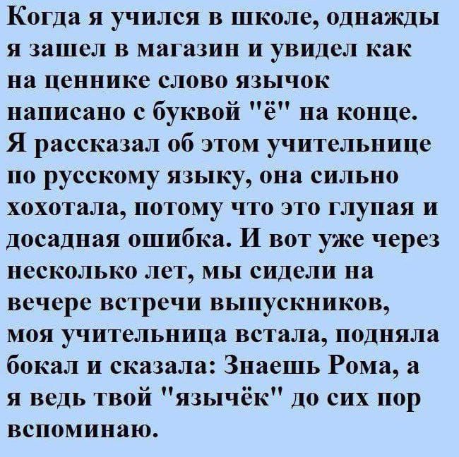 Когда я учился в школе однажды я зашел В МЯГЗЗИН и увидел как на ценнике слово язычок написано с буквой ё на конце Я рассказал об этом учительнице по русскому языку она сильно хохотала потому что это глупая и досадная ошибка И вот уже через неСКОЛЬКЦ ЛеТ МЫ сидели на вечере встречи ВЫПуСКНИКПВ МОЯ учительница встала подняла бокал и сказала Знаешь Рома я ведь твой язычёк до сих пор вспоминаю