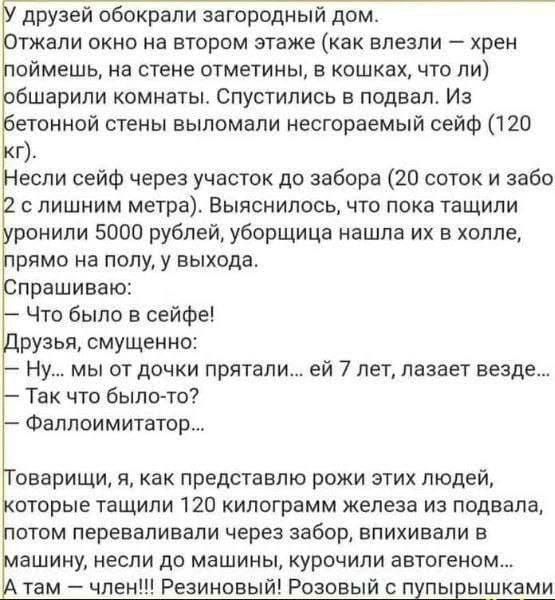 друзей обокрали загородиый дом тжали окно на втором этаже как влезли хрен оймешь на стене отметины в кошках что ли бшарили комнаты Спустились в подвал Из етонной стены выломали несгораемый сейф 120 г если сейф через участок до забора 20 поток и 3360 с лишним метра Выяснилось что пока тащили ранили 5000 рублей уборщице нашла их в холле рямо на полу у выхода прашиваю Что было в сейфе рузья смущенно 