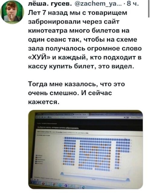 пёша гусев 1асНет_уа 8 ч Лет 7 назад мы с товарищем забронировали через сайт кинотеатра миого билетов на ОДИН сеанс ТЗК ЧТОБЫ на схеме зала получалось огромное слово ХУЙ и каждый кто подходит в кассу КУПИТЬ билет ЭТО видел Тогда МНЕ казалось ЧТО ЭТО очень смешно И сейчас кажется