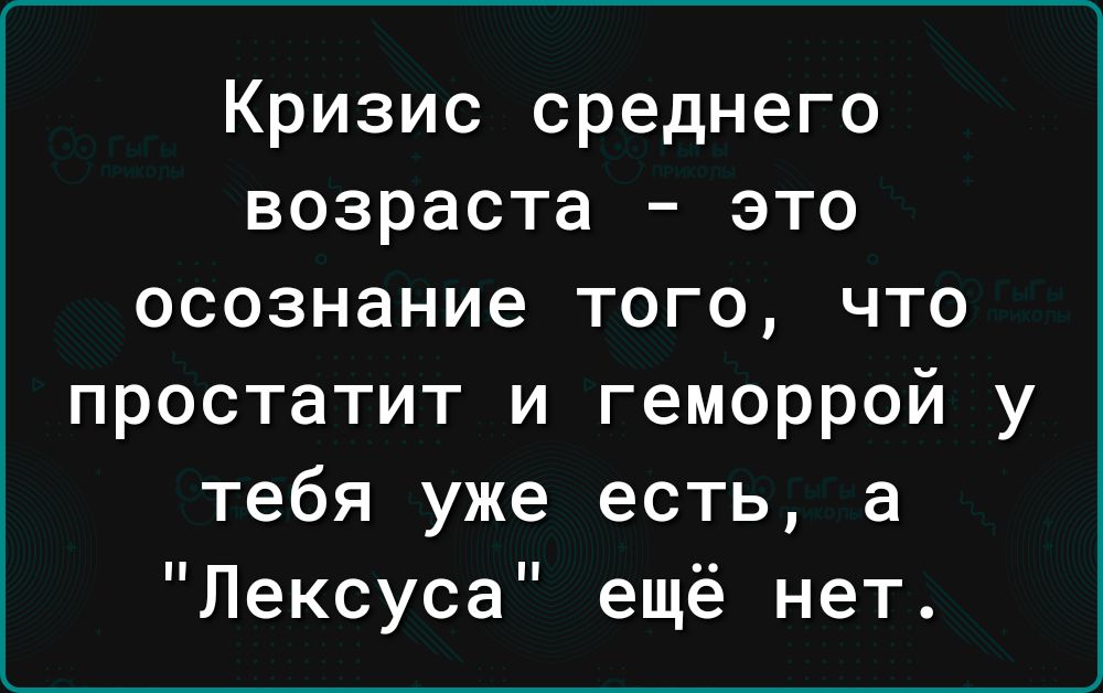 Кризис среднего возраста это осознание того что простатит и геморрой у тебя уже есть а Лексуса ещё нет