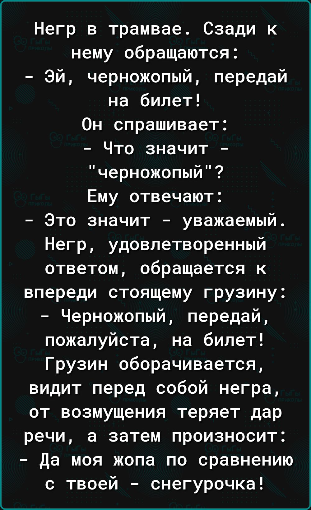 Негр в трамвае Сзади к нему обращаются Эй черножопый передай на билет Он спрашивает Что значит черножопый Ему отвечают Это значит уважаемый Негр удовлетворенный ответом обращается к впереди стоящему грузину Черножопый передай пожалуйста на билет Грузин оборачивается видит перед собой негра ОТ ВОЗМУЩЭНИЯ теряет дар речи а затем произносит да моя жопа по сравнению с твоей снегурочка