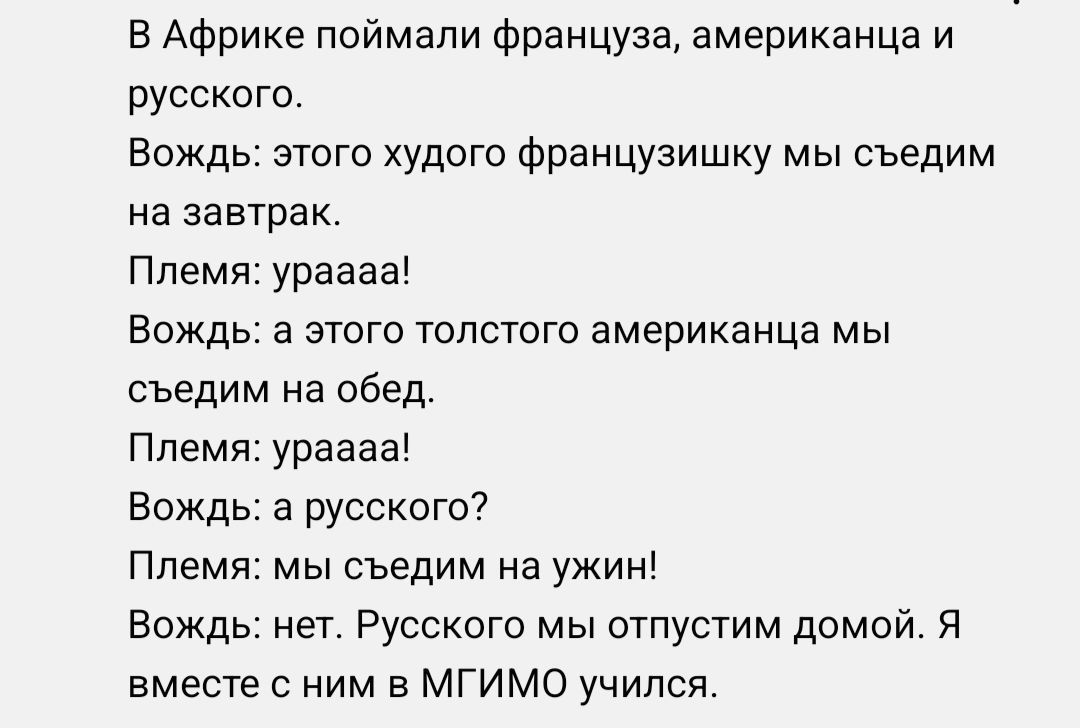 в Африке поймали француза американца и русского Вождь этого худого французишку мы оьедим на завтрак Ппемя ураааа Вождь а этого толстого американца мы сьедим на обед Племя ураааа Вождь а русского7 Племя мы сьедим на ужин Вождь нет Русского мы отпустим домой я вместе с ним в мгимо учился