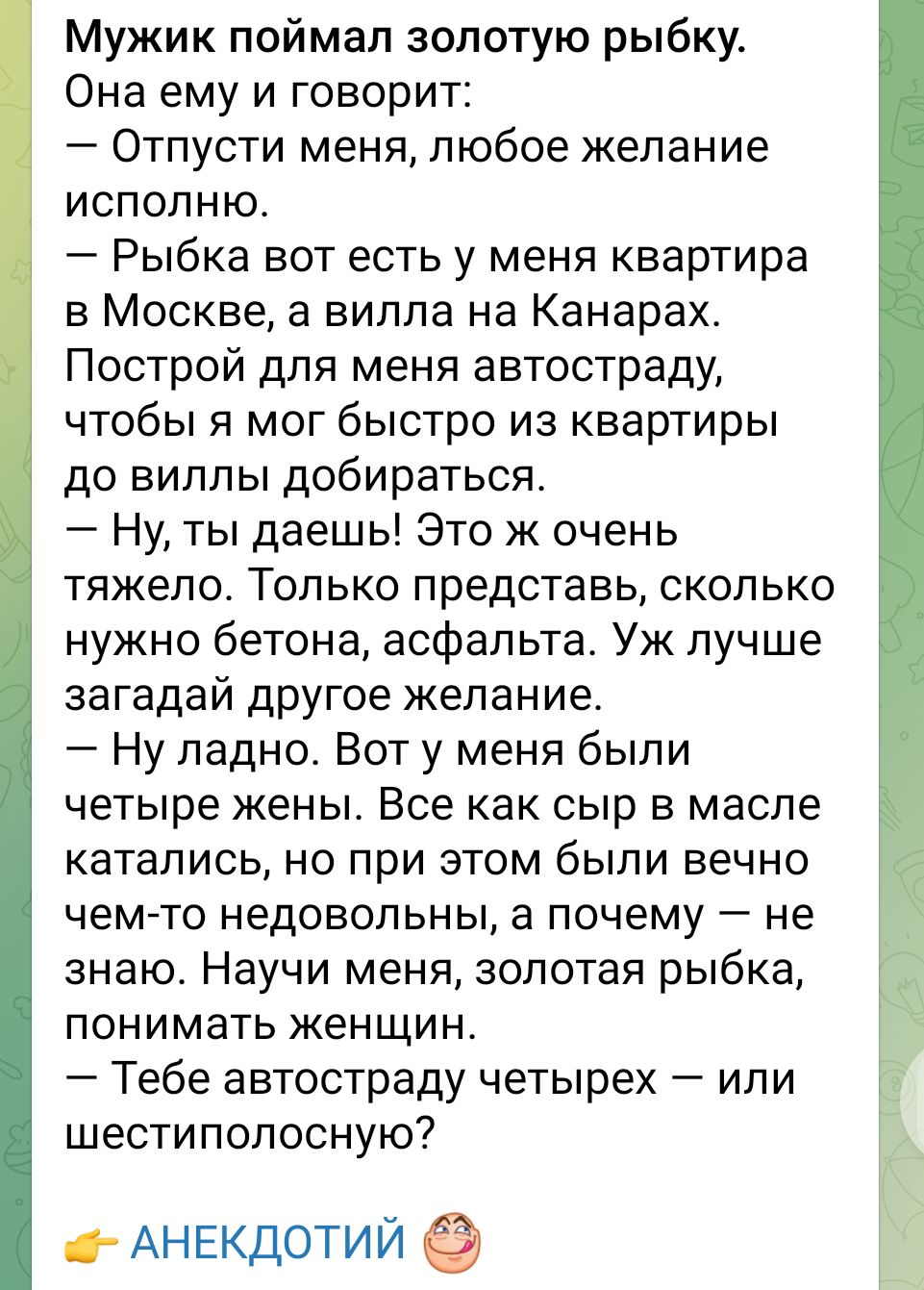Мужик поймал золотую рыбку Она ему и говорит Отпусти меня любое желание исполню Рыбка вот есть у меня квартира в Москве а вилла на Канарах Построй для меня автостраду чтобы я мог быстро из квартиры до виллы добираться Ну ты даешь Это ж очень тяжело Только представь сколько нужно бетона асфальта Уж лучше аагадай другое желание Ну ладно Вот у меня были четыре жены Все как сыр в масле катались но при