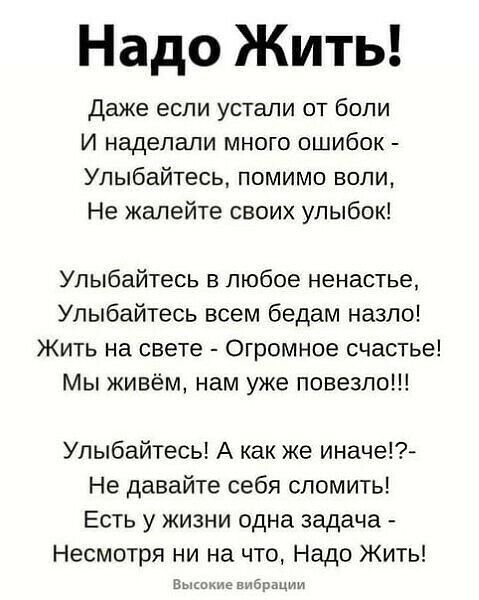 Надо Жить даже если устали от боли И наделали много ошибок Улыбайтесь помимо воли Не жалейте своих улыбок Улыбайтесь в любое ненастье Улыбайтесь всем бедам назло Жить на свете Огромное счастье Мы живём нам уже повезло Улыбайтесь А как же иначе Не давайте себя сломить Есть у жизни одна задача Несмотря ни на что Надо Жить им в