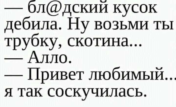 блдский кусок дебила Ну возьми ты трубку скотина Алло Привет любимый я так соскучилась