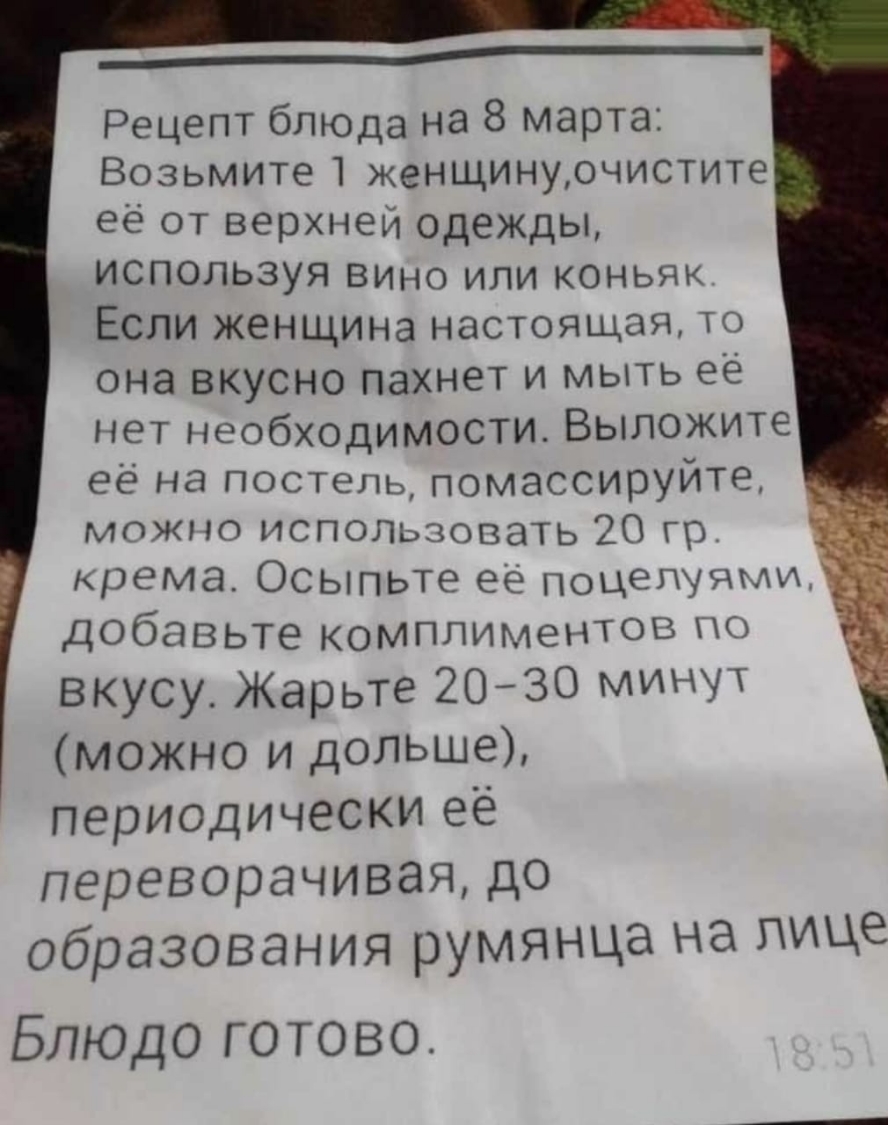 _____ Рецепт блюда на 8 марта Возьмите 1 женщинурчистите ее от верхней одежды используя вино или коньяк Если женщина настоящая то она вкусно Пахнет и мыть ее нет необходимости Выложите её на постепь_ помассируйте можно использовать 20 гр крема Осыпьте её поцелуями добавьте комплиментов по вкусу Жарьте 2030 минуТ можно и дольше периодически её переворачиваядо образования румянца на лице Блюдо готов