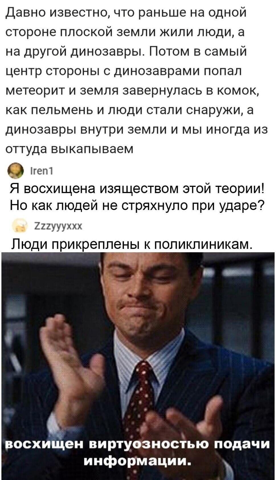 Давно известно что раньше на одной стороне плоской земли жили люди а на другой динозавры Потом в самый центр стороны с динозаврами попал метеорит и земля завернулась в комок как пепьмень и люди стали снаружи а динозавры внутри земли и мы иногда из оттуда выкапываем О нет Я восхищена изяществом этой теории Но как людей не стряхнуло при ударе 221уууххх Люди прикреплены к поликлиникам восхищен виртуо