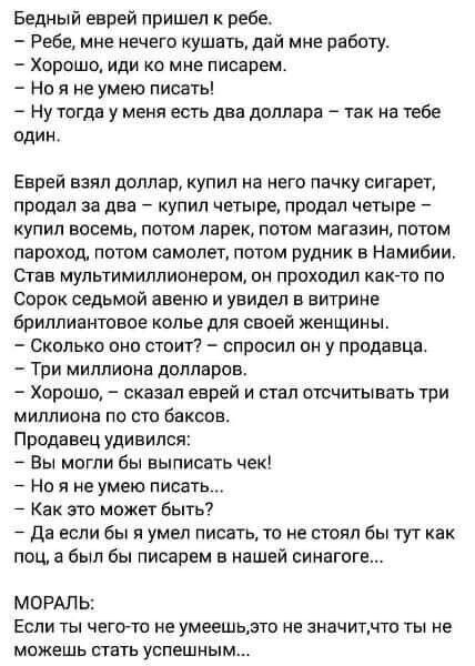 Бедный еврей пришел ребе Ребе мне нечего кушать дай мне работу Хорошо иди о мне писарем Но я не умею писать Ну тогда у меня есть два доллара так на тебе один Еврей взял доллар купил на него пачку сигарет продан за два купил четыре продал четыре упил восемь потом ларек потом магазин потом пароход потом самолет потом рудник в Намибии В МУПЬТИМИППИОНЕПОМ ОИ ПРОХОДИП КЗКТО ПО Сорок седьмой авеню и уви