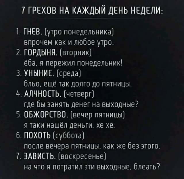 7 ГРЕХОВ НА КАЖЁіЙ ЛЕНЬ НЕДЕЛИ ГНЕВ утра понедельника впрочем как и любое утро 2 ГЦРДЫНП вторник ёба перекип понедельник 3 УНННИЕ среда бльо еще так долго до пятницы Ц АЛЧНОПЬ четверг где бы занять денег на выходные7 5 ПБЖОРЕТВП вечер пятницы я таки нашел деньги хе хе ПОХОТЬ уббота после вечера пятницы как же без этого ЗАВИСТЬ впскрепенье на что я потратил эти выходные Блеать