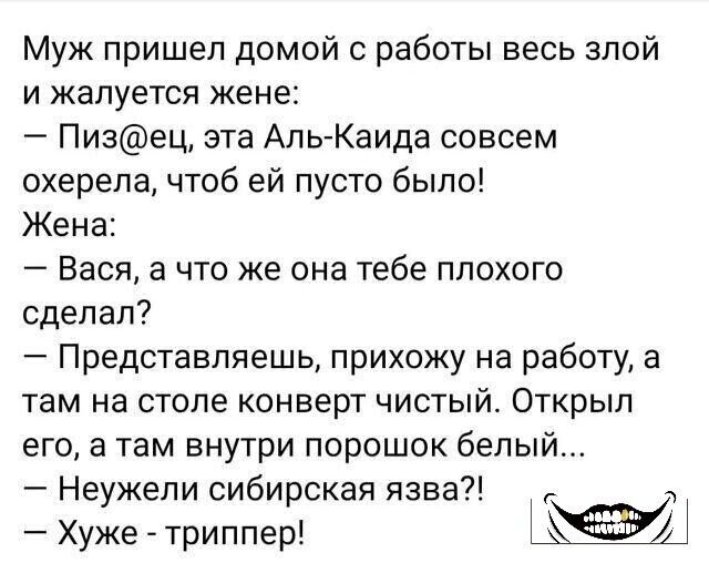 Муж пришел домой с работы весь злой и жалуется жене Пизец эта Аль Каида совсем охерепа чтоб ей пусто было Жена Вася а что же она тебе плохого сделал Представляешь прихожу на работу а там на столе конверт чистый Открыл егоа там внутри порошок белый Неужели сибирская язва ч Хужетриппер