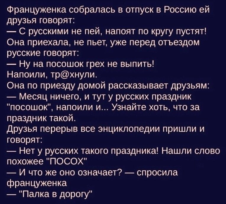 Француженка собралась в отпуск в Россию ей друзья говорят С русскими не пей напоит по кругу пустят Она приехала не пьет уже перед отъездом русские говорят Ну на посошок грех не выпить Напоили трхнули Она по приезду домой рассказывает друзьям Месяц ничего и тут у русских праздник посошок напоили и Узнайте хоть что за праздник такой друзья перерыв все энциклопедии пришли и Говорят Нет у русских тако