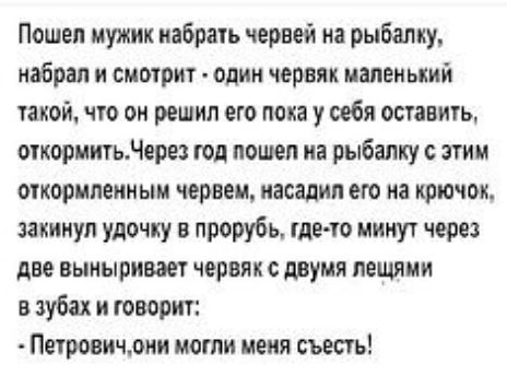 Пошел мужик иабрачь червей на рыбалку набрал смотрит один червяк имен ький той что он решил его пока у себя оставит очковиигьдерез тд пошел на рыбалку с этим ОКОРШЮИМЫМ червем насадил его на крючок закинул удочку в прорубь иде то минут через две выныришт червяк с двумя пешими в зуба и говорит тросиком могли меня съесть