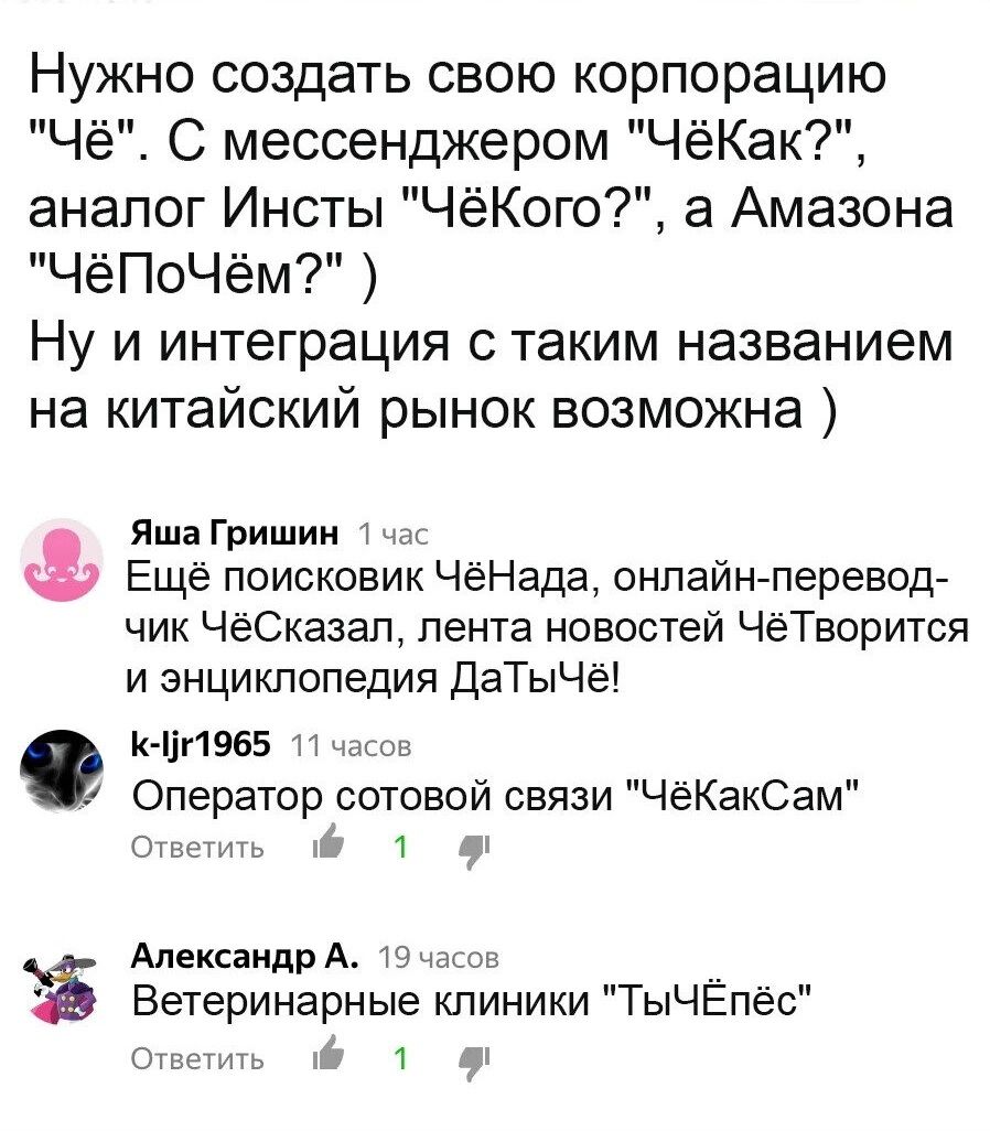 Нужно создать свою корпорацию Чё С мессенджером ЧёКак аналог Инсты ЧёКого а Амазона ЧёПоЧём Ну и интеграция с таким названием на китайский рынок возможна Яша Гришин 27 Ещё поисковик ЧеНада онлайн перевод чик ЧёСказап лента новостей ЧеТворится и энциклопедия ДаТыЧё к цпевг н Оператор сотовой связи ЧёКакСам 1 Александр А Вы Ветеринарные клиники ТыЧЕпёс 6 1