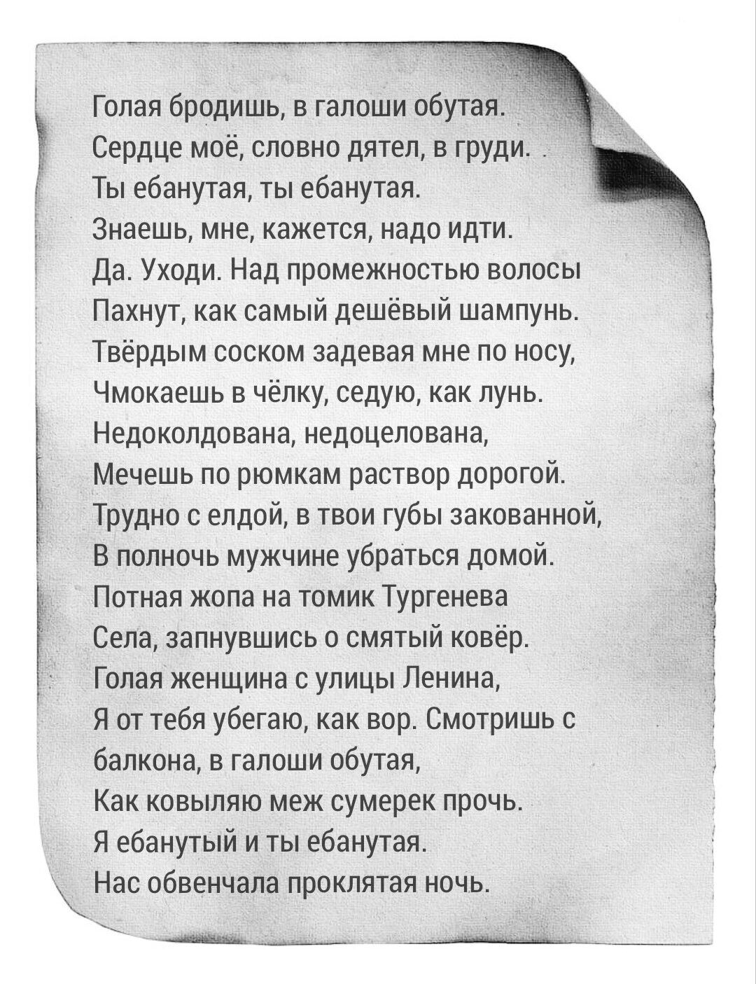 Голая бродишь в галоши обутая Сердце моё словно дятел в гпУди Ты ебанутая ты ебанутая знаешь мне кажется надо идти да Уходи Над промежностью волосы Пэхнут как самый дешёвый шампунь Твёрдым воском задевая мне по носу Чмокаешь в челку седую как лунь Недокопдована недоцепована Мечешь по рюмкам раствор дорогой Трудно с епдой в твои губы закованнпй В полночь мужчине убраться домой Потная жопа на томик 