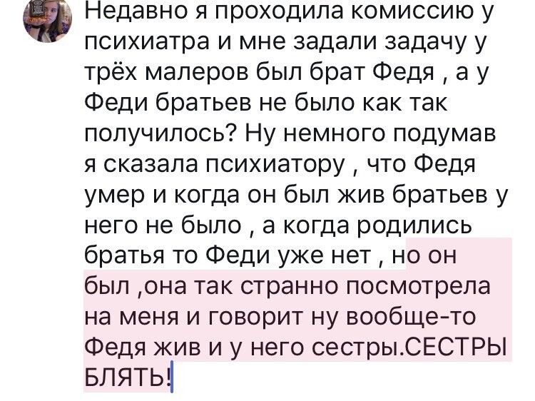 Недавно я проходила комиссию у психиатра и мне задали задачу у трёх маперов был брат Федя а у Феди братьев не было как так получилось Ну немного подумав я сказала психиатору что Федя умер и когда он был жив братьев у него не было а когда родились братья то Феди уже нет но он был она так странно посмотрела на меня и говорит ну вообще то Федя жив и у него сестрыСЕСТРЬ Блять