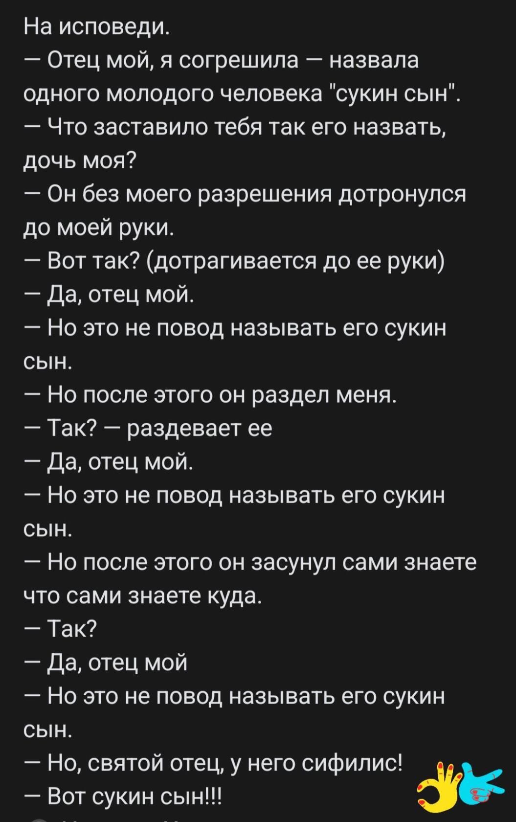 На исповеди Отец мой я согрешила назвала одного молодого человека сукин сын Что заставило тебя так его назвать дочь моя Он без моего разрешения дотронулся до моей руки 7 Вот так дотрагивается до ее руки Да отец мой Но это не повод называть его сукин сын Но после этого он раздел меня Так раздевает ее да отец мой Но это не повод называть его сукин сын Но после этого он засунул сами знаете что сами з