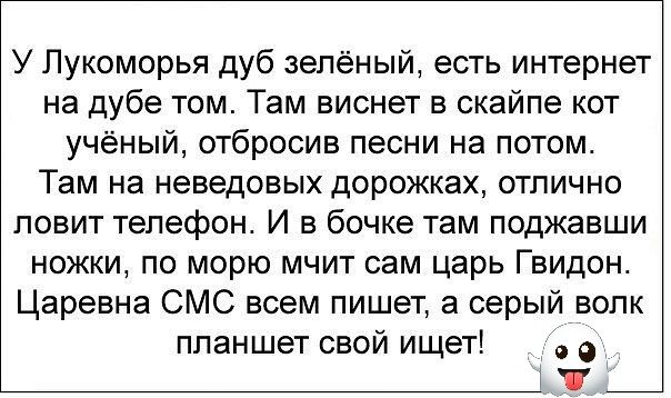 У Лукоморья дуб зелёный есть интернет на дубе том Там виснет в скайпе кот учёный отбросив песни на потом Там на неведовых дорожках отлично ловит телефон И в бочке там поджавши ножки по морю мчит сам царь Гвидон Царевна СМС всем пишет а серый волк планшет свой ищет е ъ м