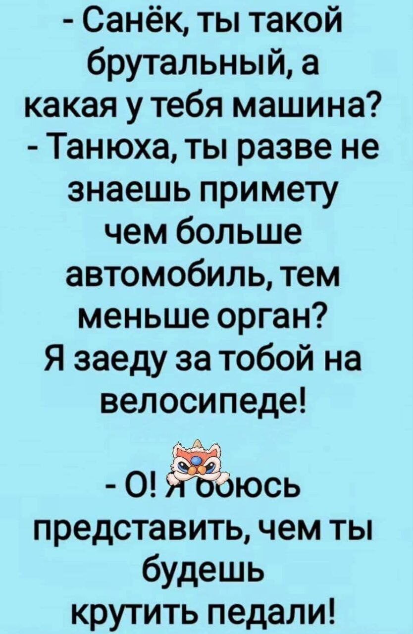 Санёк, ты такой брутальный, а какая у тебя машина?
- Танюха, ты разве не знаешь примету чем больше автомобиль, тем меньше орган? Я заеду за тобой на велосипеде!
- О! Я боюсь представить, чем ты будешь крутить педали!