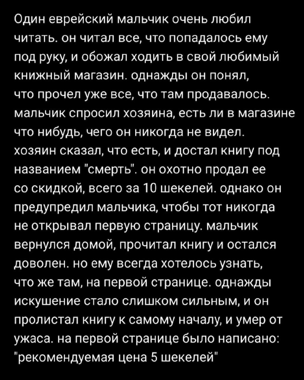 Один еврейский мальчик очень любил читать. он читал все, что попадалось ему под руку, и обожал ходить в свой любимый книжный магазин. однажды он понял, что прочел уже все, что там продавалось. мальчик спросил хозяина, есть ли в магазине что-нибудь, чего он никогда не видел. хозяин сказал, что есть, и достал книгу под названием 