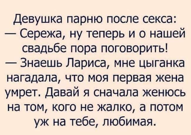 Девушка парню после секса:
— Сережа, ну теперь и о нашей свадьбе пора поговорить!
— Знаешь Лариса, мне цыганка нагадала, что моя первая жена умрет. Давай я сначала женюсь на том, кого не жалко, а потом уж на тебе, любимая.