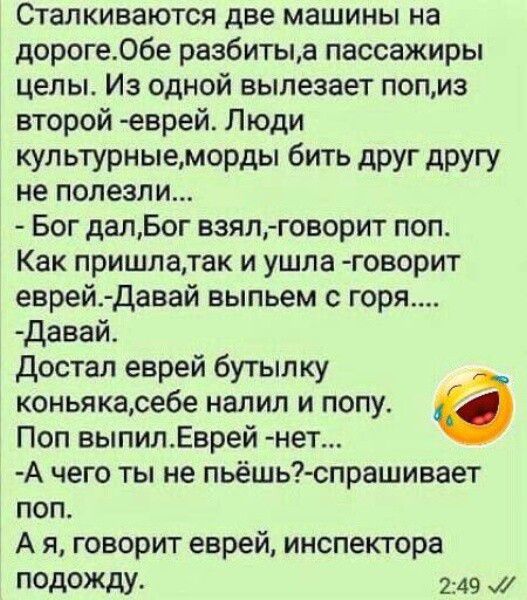 Сталкиваются две машины на дороге. Обе разбиты, а пассажиры целы. Из одной вылезает поп, из второй - еврей. Люди культурные, морды бить друг другу не полезли...
- Бог дал, Бог взял, - говорит поп.
Как пришла, так и ушла - говорит еврей. - Давай выпьем с горя.....
- Давай.
Достал еврей бутылку коньяка, себе налил и попу.
Поп выпил. Еврей - нет...
- А чего ты не пьёшь? - спрашивает поп.
- А я, говорит еврей, инспектора подожду.