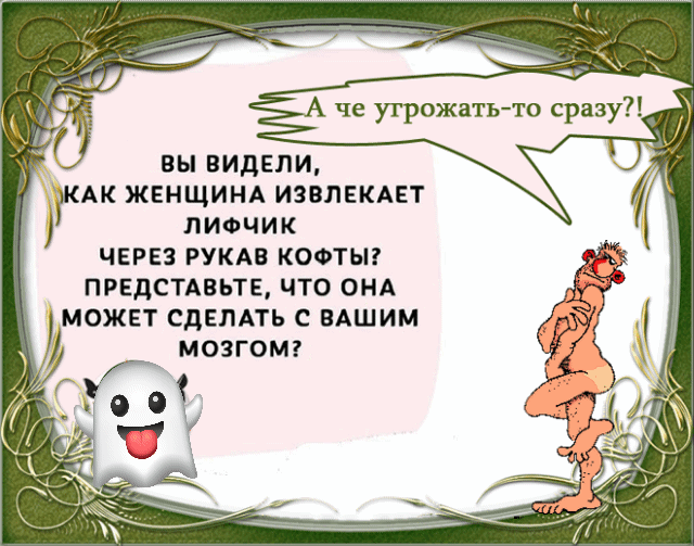 А чё угрожать-то сразу?!

ВЫ ВИДЕЛИ,
КАК ЖЕНЩИНА ИЗВЛЕКАЕТ
ЛИФЧИК
ЧЕРЕЗ РУКАВ КОФТЫ?
ПРЕДСТАВЬТЕ, ЧТО ОНА
МОЖЕТ СДЕЛАТЬ С ВАШИМ
МОЗГОМ?