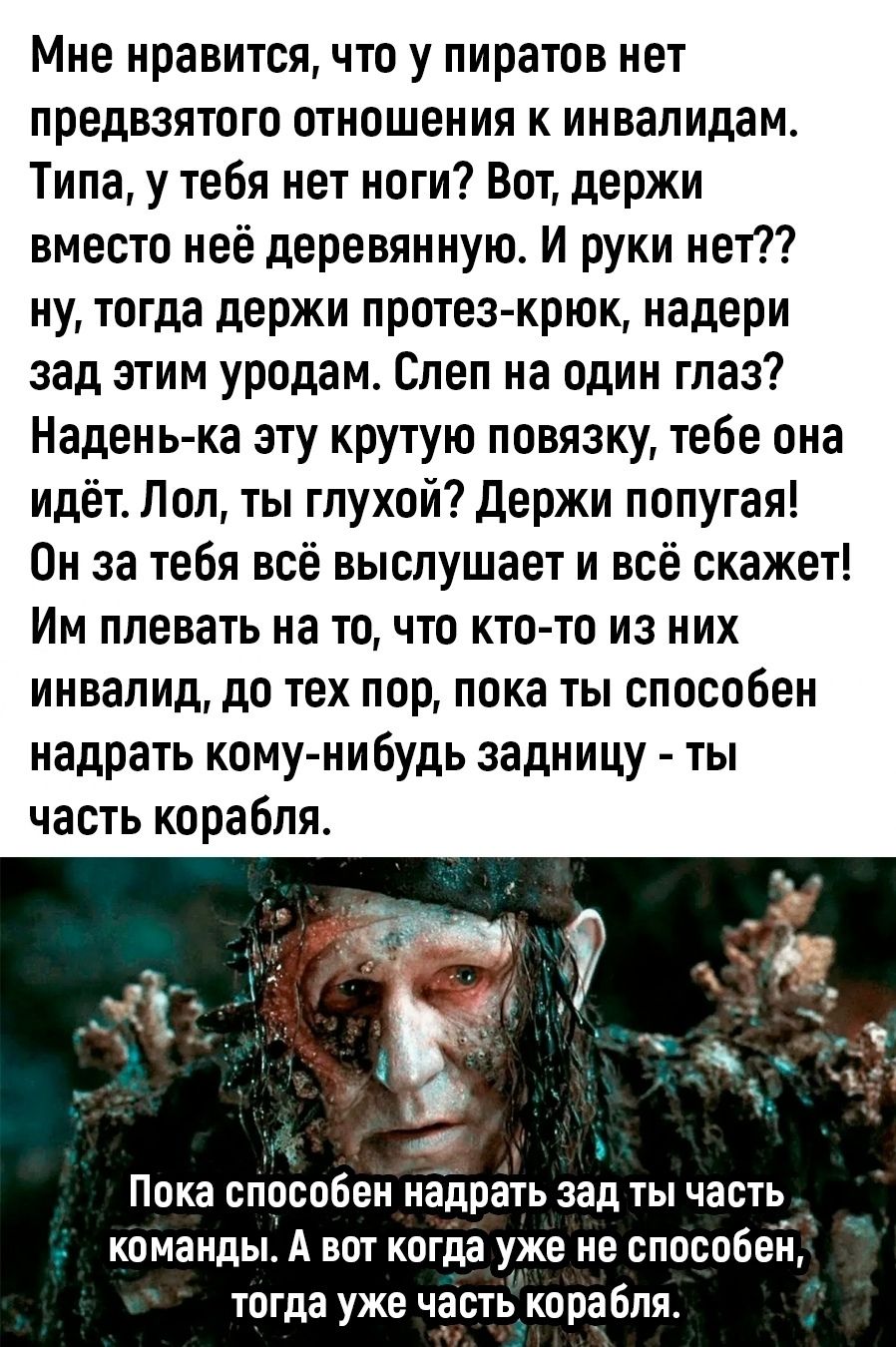 Мне нравится, что у пиратов нет предвзятого отношения к инвалидам. Типа, у тебя нет ноги? Вот, держи вместо неё деревянную. И руки нет?? ну, тогда держи протез-крюк, надери зад этим уродам. Слеп на один глаз? Надень-ка эту крутую повязку, тебе она идёт. Лол, ты глухой? Держи попугая! Он за тебя всё выслушает и всё скажет! Им плевать на то, что кто-то из них инвалид, до тех пор, пока ты способен надрать кому-нибудь задницу — ты часть корабля.