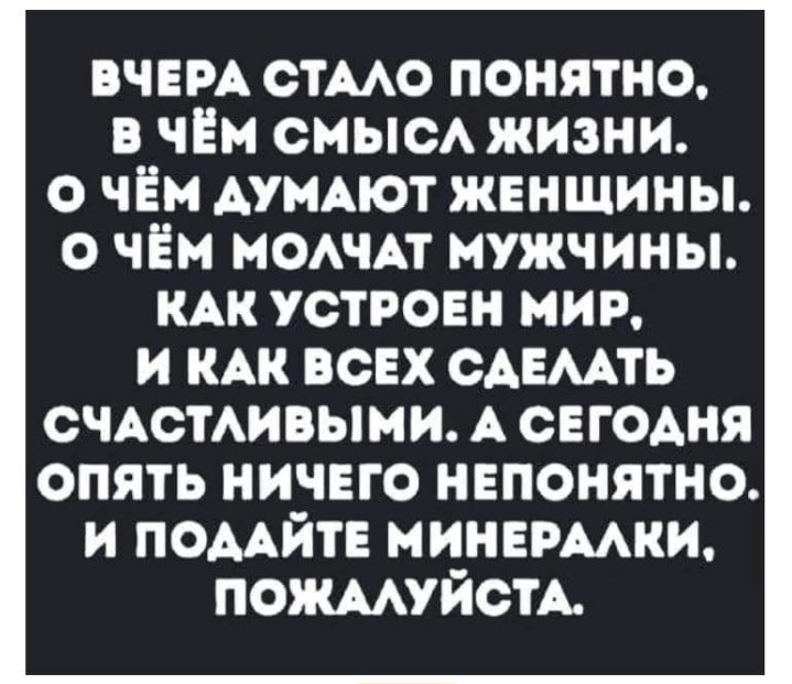 ВЧЕРА СТАЛО ПОНЯТНО, В ЧЁМ СМЫСЛ ЖИЗНИ. О ЧЁМ ДУМАЮТ ЖЕНЩИНЫ. О ЧЁМ МОЛЧАТ МУЖЧИНЫ. КАК УСТРОЕН МИР, И КАК ВСЕХ СДЕЛАТЬ СЧАСТЛИВЫМИ. А СЕГОДНЯ ОПЯТЬ НИЧЕГО НЕПОНЯТНО. И ПОДАЙТЕ МИНЕРАЛКИ, ПОЖАЛУЙСТА.