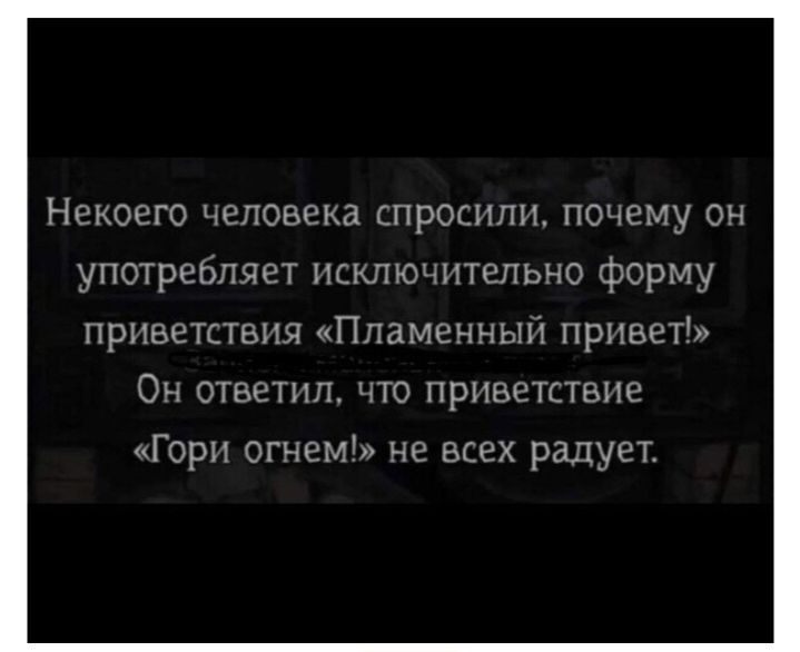 Некого человека спросили, почему он употребляет исключительно форму приветствия «Пламенный привет»? Он ответил, что приветствие «Гори огнем!» не всем радует.