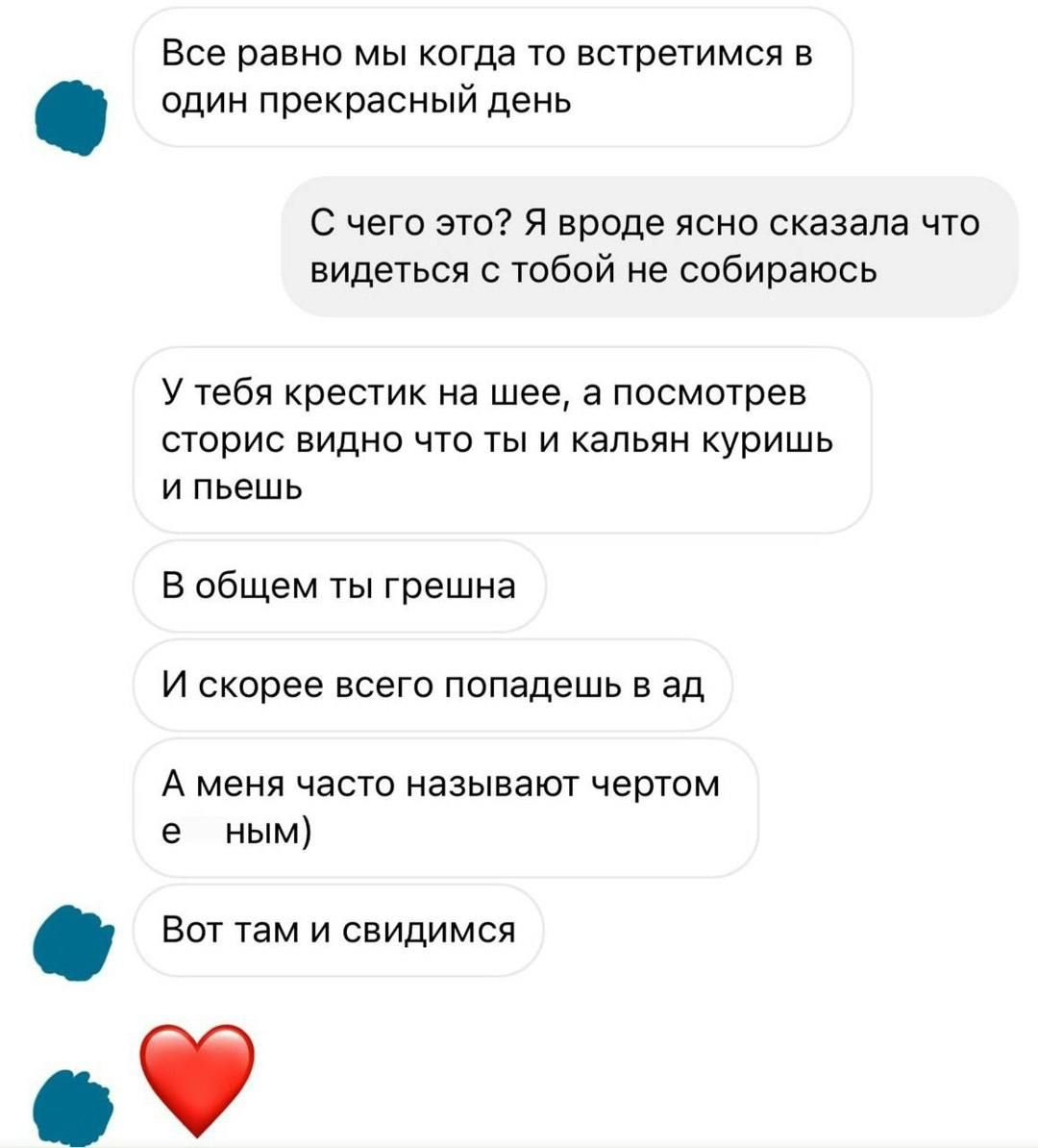 Все равно мы когда то встретимся в один прекрасный день
С чего это? Я вроде ясно сказала что видеться с тобой не собираюсь
У тебя крестик на шее, а посмотрев сторис видно что ты и кальян куришь и пьешь
В общем ты грешна
И скорее всего попадешь в ад
А меня часто называют чертом
Вот там и свидимся