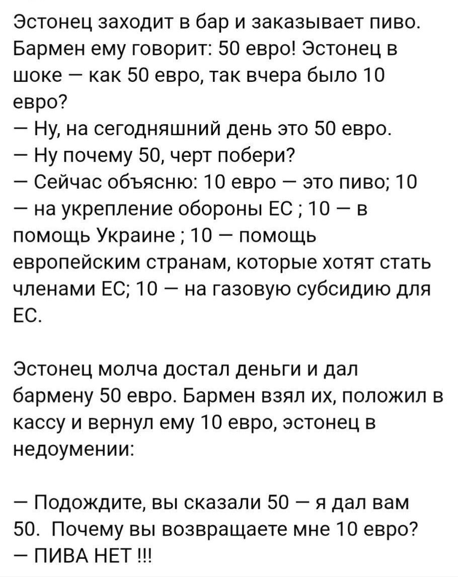 Эстонец заходит в бар и заказывает пиво. Бармен: 50 евро. Эстонец в шоке: как 50 евро, вчера было 10. Бармен: 10 евро — пиво; 10 — оборона ЕС; 10 — помощь Украине; 10 — субсидии для ЕС; 10 — газовые субсидии. Эстонец платит 50, бармен возвращает 10: 'ПИВА НЕТ!!!'