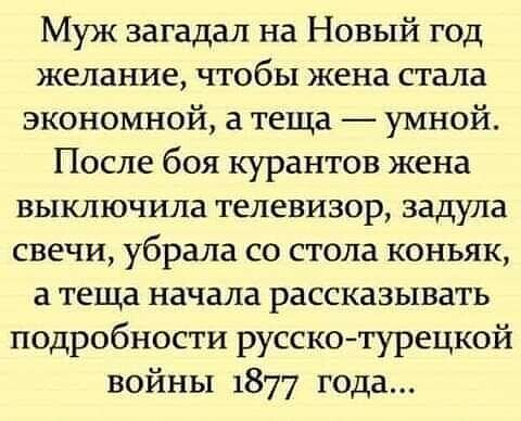 Муж загадал на Новый год желание, чтобы жена стала экономной, а теща — умной. После боя курантов жена выключила телевизор, задула свечи, убрала со стола коньяк, а теща начала рассказывать подробности русско-турецкой войны 1877 года...