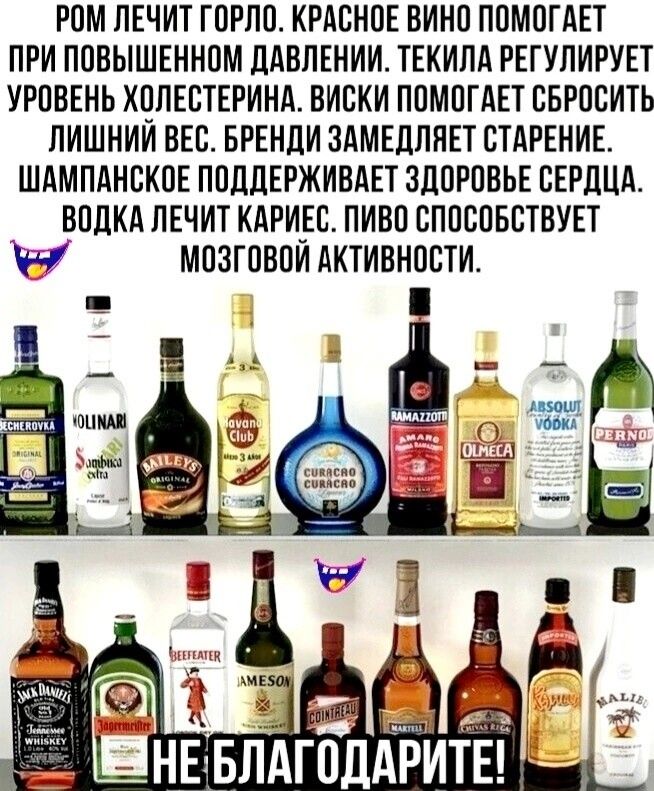 РОМ ЛЕЧИТ ГОРЛО. КРАСНОЕ ВИНО ПОМОГАЕТ ПРИ ПОВЫШЕННОМ ДАВЛЕНИИ. ТЕКИЛА РЕГУЛИРУЕТ УРОВЕНЬ ХОЛЕСТЕРИНА. ВИСКИ ПОМОГАЕТ СБРОСИТЬ ЛИШНИЙ ВЕС. БРЕНДЫ ЗАМЕДЛЯЕТ СТАРЕНИЕ. ШАМПАНСКОЕ ПОДДЕРЖИВАЕТ ЗДОРОВЬЕ СЕРДЦА. ВОДКА ЛЕЧИТ КАРИЕС. ПИВО ПОСОБСТВУЕТ МОЗГОВОЙ АКТИВНОСТИ. НЕ БЛАГОДАРИТЕ!