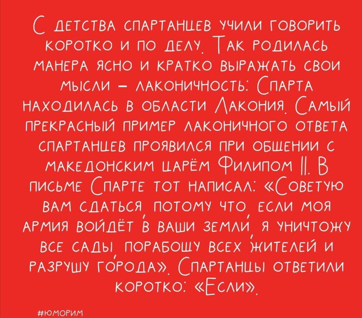 С детства спартанцев учили говорить коротко и по делу. Так лаконичность родилась: Спарта находилась в области Лакония. Самый прекрасный пример — при общении с македонским царём Филипп II. В письме Спарте тот писал: «Советую вам сдаться, потому что если моя армия войдёт в ваши земли, я уничтожу все сады и разрушу города». Спартанцы ответили коротко: «Если».