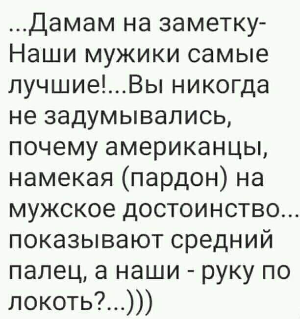 ...Дамам на заметку- Наши мужики самые лучшие!...Вы никогда не задумывались, почему американцы, намекая (пардон) на мужское достоинство... показывают средний палец, а наши - руку по локоть?...)))