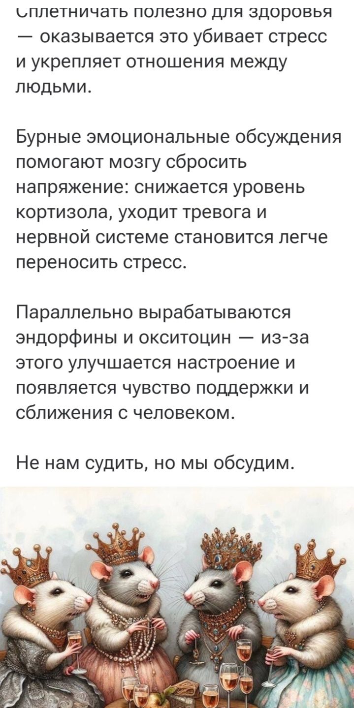 Сплетничать полезно для здоровья — оказывается это убивает стресс и укрепляет отношения между людьми.

Бурные эмоциональные обсуждения помогают мозгу сбросить напряжение: снижается уровень кортизола, уходят тревога и нервной системе становится легче переносить стресс.

Параллельно вырабатываются эндорфины и окситоцин — из-за этого улучшается настроение и появляется чувство поддержки и сближения с человеком.

Не нам судить, но мы обсудим.