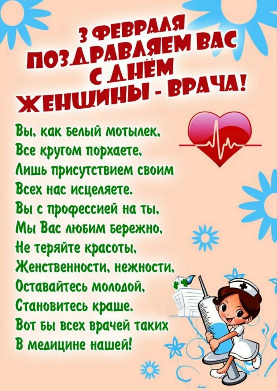 3 ФЕВРАЛЯ ПОЗДРАВЛЯЕМ ВАС С ДНЁМ ЖЕНЩИНЫ - ВРАЧА! Вы, как белый мотылек, Все кругом порхаете, Лишь присутствием своим Всех нас исцеляете. Вы с профессией на ты, Мы Вас любим бережно, Не теряйте красоты, Женственности, нежности, Оставайтесь молодой, Становитесь краше. Вот бы всех врачей таких В медицине нашей!