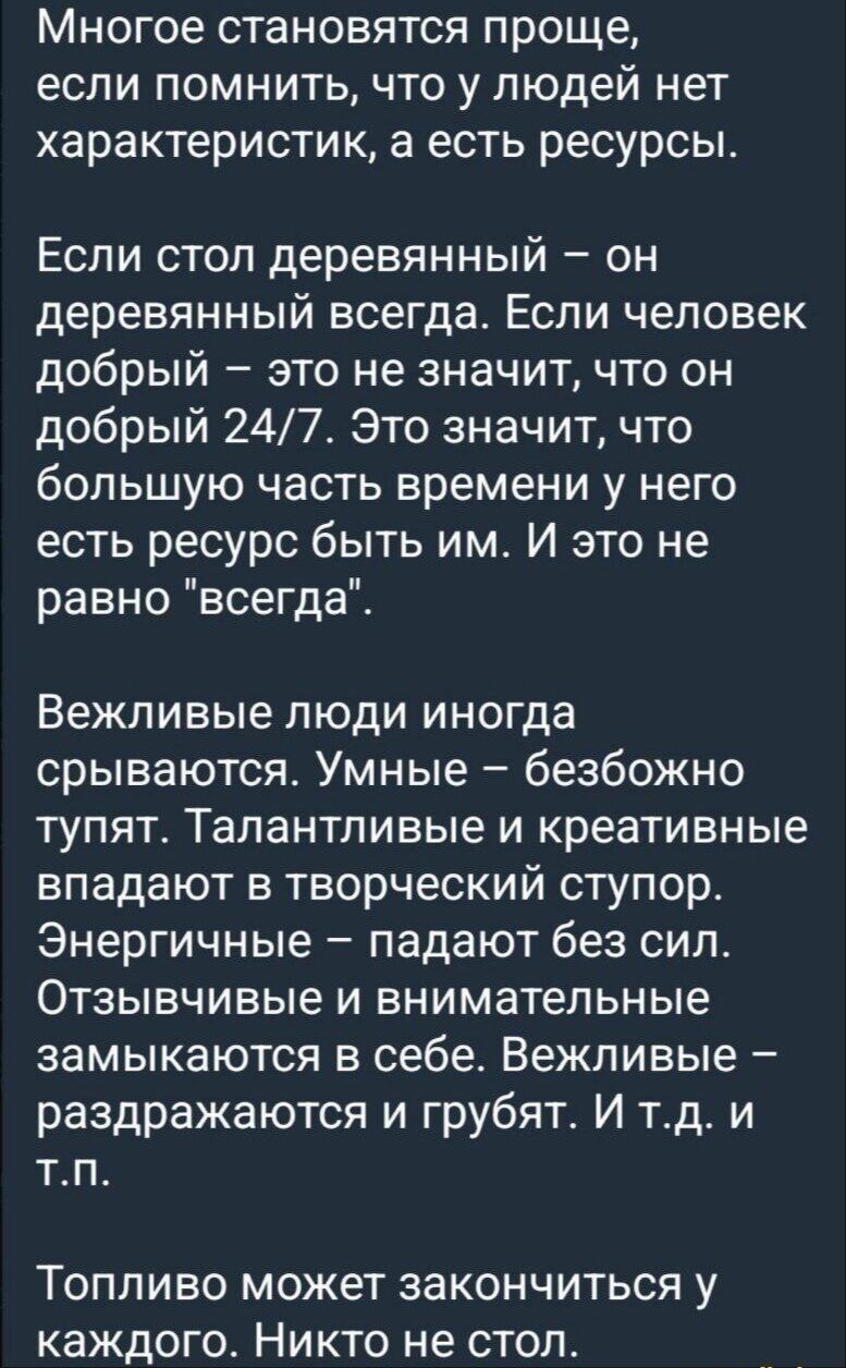 Многое становится проще, если помнить, что у людей нет характеристик, а есть ресурсы. Если стол деревянный — он деревянный всегда. Если человек добрый — это не значит, что он добрый 24/7. Это значит, что большую часть времени у него есть ресурсы быть им. И это не равно 'всегда'. Вежливые люди иногда срываются. Умные — безобоcно тупят. Талантливые и креативные впадают в творческий ступор. Энергичные — падают без сил. Отзывчивые и внимательные замыкаются в себе. Вежливые — раздражаются и грубят.