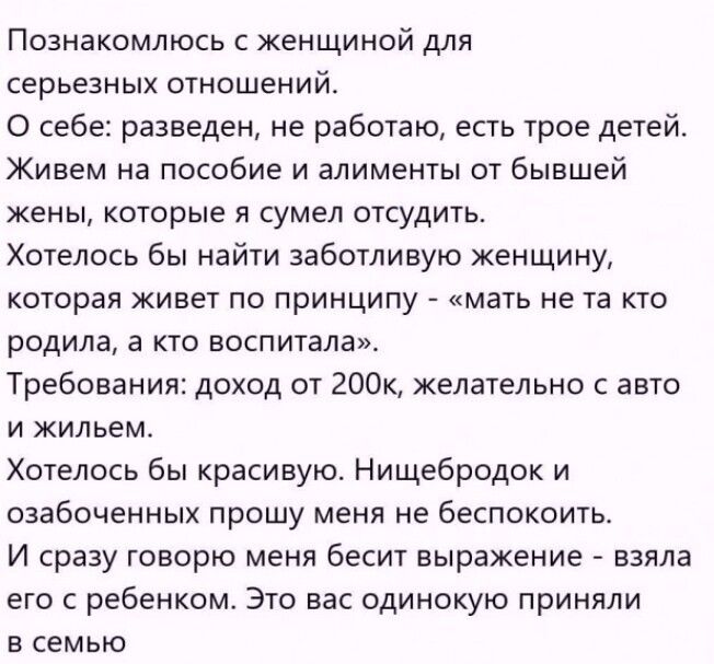 Познакомлюсь с женщиной для серьёзных отношений. О себе: разведен, не работаю, есть трое детей. Живём на пособие и алименты, которые сумел отсудить. Хотелось бы найти заботливую женщину, живущую по принципу «мать не та, кто родила, а кто воспитала». Требования: доход от 200k, желательно авто и жильё. Красивую. Нищеброда и озабоченных прошу не беспокоить.
