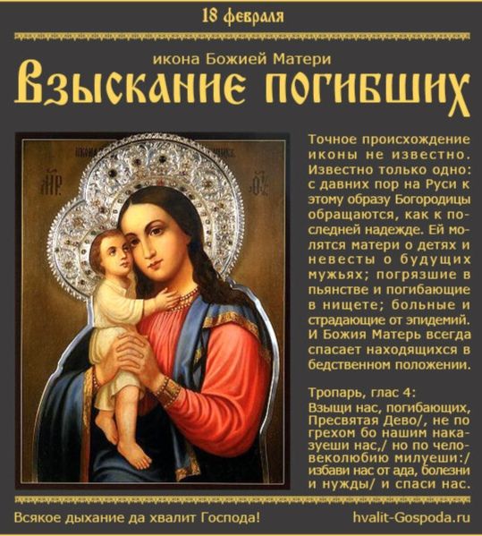 18 февраля, икона Божией Матери 'Взыскание погибших'. Точное происхождение иконы не известно. Известно лишь одно: к образу обращаются как к последней надежде. Ей молятся матери о детях и невестах, погибших в пьянстве и болезнях. Богоматерь спасает находящихся в бедственном положении.