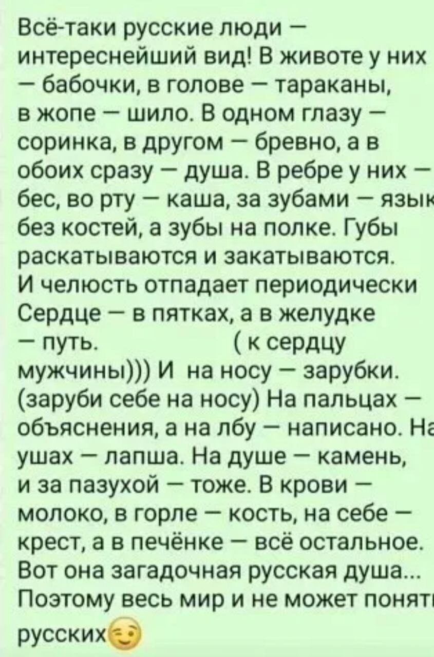Всё-таки русские люди — интереснейший вид! В животе — бабочки, в голове — тараканы, в жопе — шило. В глазах — соринка и бревно, а в обоих — душа. Губы раскатываются и закатываются. Сердце — в пятках, желудок — путь. На носу — зарубки. На ушах — лапша. На душе — камень, за пазухой — тоже. Вот загадочная русская душа…