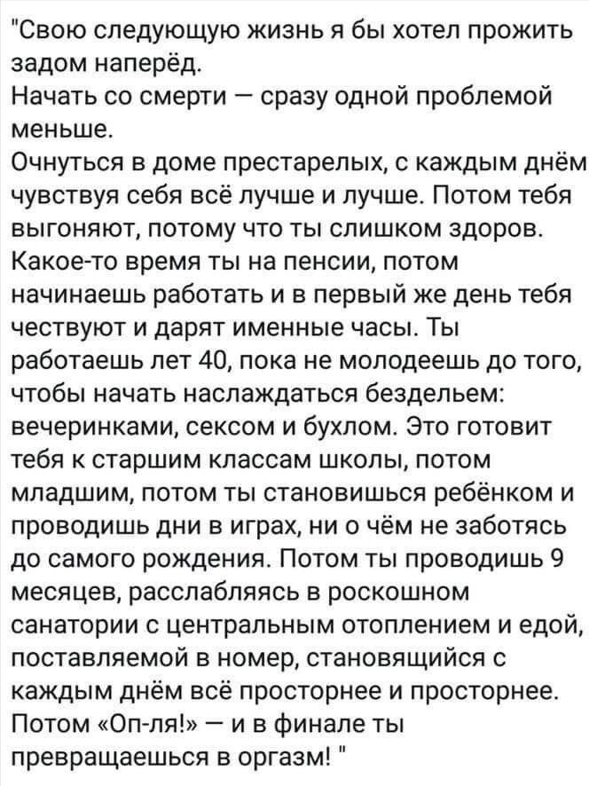 Свою следующую жизнь я бы хотел прожить задом наперёд. Начать со смерти — сразу одной проблемой меньше. Очнуться в доме престарелых, с каждым днём чувствуя себя всё лучше и лучше. Потом работа, вечеринками, сексом и бухлом. Потом ты превращаешься в оргазм!