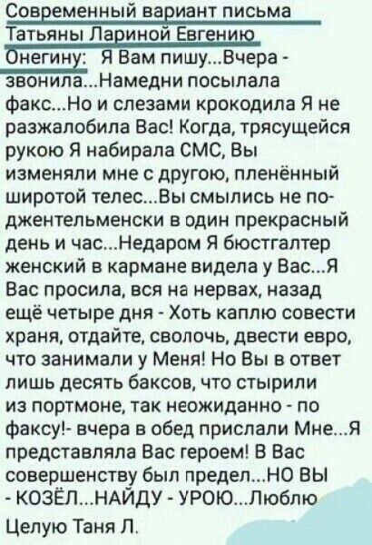 Современный вариант письма Татьяны Лариной Евгению Онегину: Я Вам пишу... Вчера звонила... Намедни посылала факс... Но и слезами крокодила я не разжалобила Вас! Когда, трясущейся рукой я набирала СМС, вы изменяли мне с другой, пленённый широтой телес... Вы смылись не по-джентльменски в один прекрасный день и час...