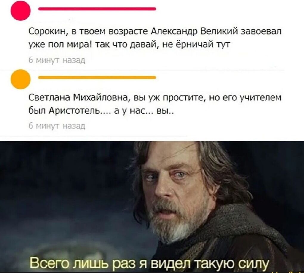 Сорокин, в твоем возрасте Александр Великий завоевал уже пол мира! Так что давай, не ерничай тут. Светлана Михайловна, вы уж простите, но его учителем был Аристотель... а у нас... вы... Всего лишь раз я видел такую силу