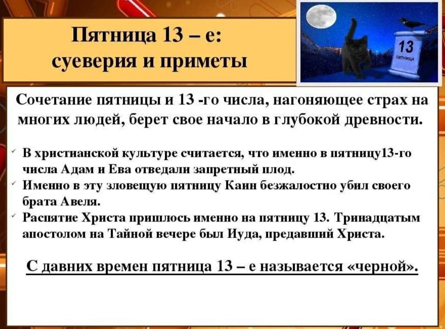 Пятница 13 -е:

суеверия и приметы

Сочетанне пятницы и 13 -го числа, нагоняющее страх на
многих людей, берет свое начало в глубокой древности.

В христианской культуре считастся, что именно в пятинцу!3-го
числа Адам и Ева отведали запретный

лод.

Именно в эту зловещую иятиицу Канн безжалостно убил своего.
брата Авсля.

Распятие Христа иришлось именно н

стницу 13. 'Тринадцатым
аностолом на Тайной вечере был Иуда, предавший Христа.

С давних времен пятница 13 - е называется «черной».

