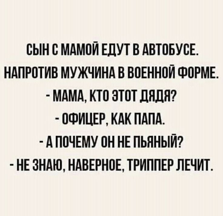 СЫН С МАМОЙ ЕДУТ В АВТОБУСЕ. НАПРОТИВ МУЖЧИНА В ВОЕННОЙ ФОРМЕ. - МАМА, КТО ЭТОТ ДЯДЯ? - ОФИЦЕР, КАК ПАПА. - А ПОЧЕМУ ОН НЕ ПЬЯНЫЙ? - НЕ ЗНАЮ, НАВЕРНОЕ, ТРИППЕР ЛЕЧИТ.